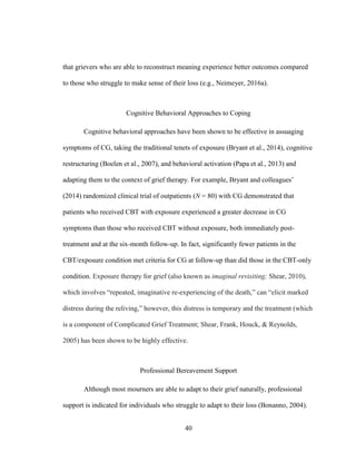40
that grievers who are able to reconstruct meaning experience better outcomes compared
to those who struggle to make sense of their loss (e.g., Neimeyer, 2016a).
Cognitive Behavioral Approaches to Coping
Cognitive behavioral approaches have been shown to be effective in assuaging
symptoms of CG, taking the traditional tenets of exposure (Bryant et al., 2014), cognitive
restructuring (Boelen et al., 2007), and behavioral activation (Papa et al., 2013) and
adapting them to the context of grief therapy. For example, Bryant and colleagues’
(2014) randomized clinical trial of outpatients (N = 80) with CG demonstrated that
patients who received CBT with exposure experienced a greater decrease in CG
symptoms than those who received CBT without exposure, both immediately post-
treatment and at the six-month follow-up. In fact, significantly fewer patients in the
CBT/exposure condition met criteria for CG at follow-up than did those in the CBT-only
condition. Exposure therapy for grief (also known as imaginal revisiting; Shear, 2010),
which involves “repeated, imaginative re-experiencing of the death,” can “elicit marked
distress during the reliving,” however, this distress is temporary and the treatment (which
is a component of Complicated Grief Treatment; Shear, Frank, Houck, & Reynolds,
2005) has been shown to be highly effective.
Professional Bereavement Support
Although most mourners are able to adapt to their grief naturally, professional
support is indicated for individuals who struggle to adapt to their loss (Bonanno, 2004).
 
