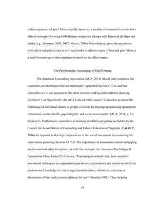43
addressing issues of grief. More recently, however, a number of conceptual articles have
offered strategies for using bibliotherapy and poetry therapy with bereaved children and
adults (e.g., Bowman, 2007, 2012; Noctor, 2006). Nevertheless, given the prevalence
with which individuals turn to self-help books to address issues of loss and grief, there is
a need for more up-to-date empirical research on its effectiveness.
The Psychometric Assessment of Grief Coping
The American Counseling Association (ACA, 2014) ethical code mandates that
counselors use techniques that are empirically supported (Section C.7.a), and that
counselors are to use assessment for client decision-making and treatment planning
(Section E.1.a). Specifically, the ACA Code of Ethics states, “Counselors promote the
well-being of individual clients or groups of clients by developing and using appropriate
educational, mental health, psychological, and career assessments” (ACA, 2014, p. 11;
Section E). Furthermore, counselors-in-training enrolled in programs accredited by the
Council for Accreditation of Counseling and Related Educational Programs (CACREP,
2016) are required to develop competencies in the use of assessment in counseling for
intervention planning (Section 2.F.7.e). The importance of assessment extends to helping
professionals of other disciplines, as well. For example, the American Psychological
Association Ethics Code (2010) states, “Psychologists who develop tests and other
assessment techniques use appropriate psychometric procedures and current scientific or
professional knowledge for test design, standardization, validation, reduction or
elimination of bias and recommendations for use” (Standard 9.05). Thus, helping
 