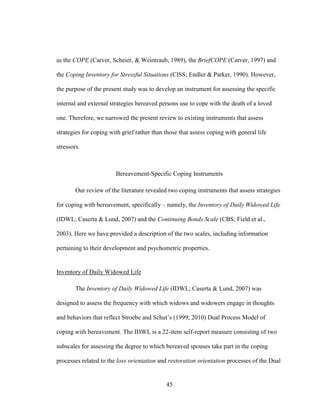 45
as the COPE (Carver, Scheier, & Weintraub, 1989), the BriefCOPE (Carver, 1997) and
the Coping Inventory for Stressful Situations (CISS; Endler & Parker, 1990). However,
the purpose of the present study was to develop an instrument for assessing the specific
internal and external strategies bereaved persons use to cope with the death of a loved
one. Therefore, we narrowed the present review to existing instruments that assess
strategies for coping with grief rather than those that assess coping with general life
stressors.
Bereavement-Specific Coping Instruments
Our review of the literature revealed two coping instruments that assess strategies
for coping with bereavement, specifically – namely, the Inventory of Daily Widowed Life
(IDWL; Caserta & Lund, 2007) and the Continuing Bonds Scale (CBS; Field et al.,
2003). Here we have provided a description of the two scales, including information
pertaining to their development and psychometric properties.
Inventory of Daily Widowed Life
The Inventory of Daily Widowed Life (IDWL; Caserta & Lund, 2007) was
designed to assess the frequency with which widows and widowers engage in thoughts
and behaviors that reflect Stroebe and Schut’s (1999; 2010) Dual Process Model of
coping with bereavement. The IDWL is a 22-item self-report measure consisting of two
subscales for assessing the degree to which bereaved spouses take part in the coping
processes related to the loss orientation and restoration orientation processes of the Dual
 