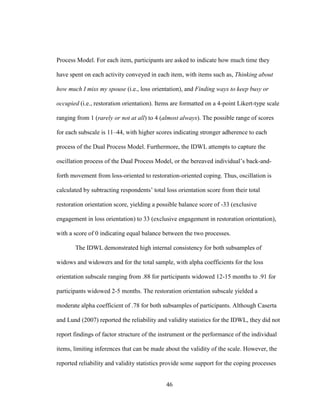 46
Process Model. For each item, participants are asked to indicate how much time they
have spent on each activity conveyed in each item, with items such as, Thinking about
how much I miss my spouse (i.e., loss orientation), and Finding ways to keep busy or
occupied (i.e., restoration orientation). Items are formatted on a 4-point Likert-type scale
ranging from 1 (rarely or not at all) to 4 (almost always). The possible range of scores
for each subscale is 11–44, with higher scores indicating stronger adherence to each
process of the Dual Process Model. Furthermore, the IDWL attempts to capture the
oscillation process of the Dual Process Model, or the bereaved individual’s back-and-
forth movement from loss-oriented to restoration-oriented coping. Thus, oscillation is
calculated by subtracting respondents’ total loss orientation score from their total
restoration orientation score, yielding a possible balance score of -33 (exclusive
engagement in loss orientation) to 33 (exclusive engagement in restoration orientation),
with a score of 0 indicating equal balance between the two processes.
The IDWL demonstrated high internal consistency for both subsamples of
widows and widowers and for the total sample, with alpha coefficients for the loss
orientation subscale ranging from .88 for participants widowed 12-15 months to .91 for
participants widowed 2-5 months. The restoration orientation subscale yielded a
moderate alpha coefficient of .78 for both subsamples of participants. Although Caserta
and Lund (2007) reported the reliability and validity statistics for the IDWL, they did not
report findings of factor structure of the instrument or the performance of the individual
items, limiting inferences that can be made about the validity of the scale. However, the
reported reliability and validity statistics provide some support for the coping processes
 