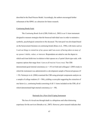 47
described in the Dual Process Model. Accordingly, the authors encouraged further
refinement of the IDWL as a direction for future research.
Continuing Bonds Scale
The Continuing Bonds Scale (CBS; Field et al., 2003) is an 11-item instrument
designed to measure strategies that the bereaved individual uses in order to maintain a
symbolic, psychological connection to the deceased. The item pool was developed based
on the bereavement literature on continuing bonds (Klass et al., 1996), with items such as
I seek out things to remind me of my spouse and I am aware of having taken on many of
my spouse’s habits, values, or interests. Respondents are asked to rate the degree to
which each item holds true in relation to their spouse on a 5-point Likert-type scale, with
response options that range from 1 (not at all true) to 5 (very true). The CBS
demonstrated good internal consistency (α = .87) in Field and colleagues’ (2003) study in
which the instrument was administered to a development sample of bereaved spouses (N
= 39). Neimeyer et al. (2006) examined the CBS using principal components analysis on
a sample of college students (N = 506), yielding a scree plot suggesting the extraction of
one factor (i.e., continuing bonds) consisting of all 11 items included on the CBS, all of
which demonstrated high internal consistency (α = .90).
Rationale for a New Grief Coping Instrument
The loss of a loved one through death is a ubiquitous and often distressing
experience for the survivor (Stroebe et al., 2007). However, prior research indicates that
 