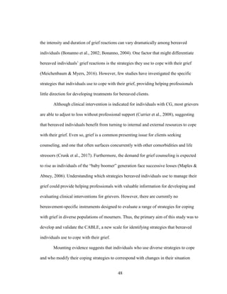 48
the intensity and duration of grief reactions can vary dramatically among bereaved
individuals (Bonanno et al., 2002; Bonanno, 2004). One factor that might differentiate
bereaved individuals’ grief reactions is the strategies they use to cope with their grief
(Meichenbaum & Myers, 2016). However, few studies have investigated the specific
strategies that individuals use to cope with their grief, providing helping professionals
little direction for developing treatments for bereaved clients.
Although clinical intervention is indicated for individuals with CG, most grievers
are able to adjust to loss without professional support (Currier et al., 2008), suggesting
that bereaved individuals benefit from turning to internal and external resources to cope
with their grief. Even so, grief is a common presenting issue for clients seeking
counseling, and one that often surfaces concurrently with other comorbidities and life
stressors (Crunk et al., 2017). Furthermore, the demand for grief counseling is expected
to rise as individuals of the “baby boomer” generation face successive losses (Maples &
Abney, 2006). Understanding which strategies bereaved individuals use to manage their
grief could provide helping professionals with valuable information for developing and
evaluating clinical interventions for grievers. However, there are currently no
bereavement-specific instruments designed to evaluate a range of strategies for coping
with grief in diverse populations of mourners. Thus, the primary aim of this study was to
develop and validate the CABLE, a new scale for identifying strategies that bereaved
individuals use to cope with their grief.
Mounting evidence suggests that individuals who use diverse strategies to cope
and who modify their coping strategies to correspond with changes in their situation
 