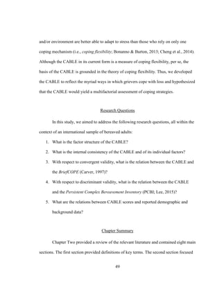 49
and/or environment are better able to adapt to stress than those who rely on only one
coping mechanism (i.e., coping flexibility; Bonanno & Burton, 2013; Cheng et al., 2014).
Although the CABLE in its current form is a measure of coping flexibility, per se, the
basis of the CABLE is grounded in the theory of coping flexibility. Thus, we developed
the CABLE to reflect the myriad ways in which grievers cope with loss and hypothesized
that the CABLE would yield a multifactorial assessment of coping strategies.
Research Questions
In this study, we aimed to address the following research questions, all within the
context of an international sample of bereaved adults:
1. What is the factor structure of the CABLE?
2. What is the internal consistency of the CABLE and of its individual factors?
3. With respect to convergent validity, what is the relation between the CABLE and
the BriefCOPE (Carver, 1997)?
4. With respect to discriminant validity, what is the relation between the CABLE
and the Persistent Complex Bereavement Inventory (PCBI; Lee, 2015)?
5. What are the relations between CABLE scores and reported demographic and
background data?
Chapter Summary
Chapter Two provided a review of the relevant literature and contained eight main
sections. The first section provided definitions of key terms. The second section focused
 