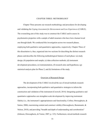 51
CHAPTER THREE: METHODOLOGY
Chapter Three presents our research methodology and procedures for developing
and validating the Coping Assessment for Bereavement and Loss Experiences (CABLE).
The overarching aim of this study was to construct the CABLE and to assess its
psychometric properties with a sample of adult mourners who have lost a human loved
one through death. We conducted this investigation across two research phases,
employing both qualitative and quantitative approaches, respectively. Chapter Three of
this dissertation is, thus, organized into two sections for describing the distinct research
phases and describes the following methodological features of each phase: (a) study
design, (b) population and sample, (c) data collection methods, (d) instrument
development procedures, (e) instrumentation, (f) research aims and hypotheses, (g)
statistical analysis plan for Phase 2, and (h) limitations of the study.
Overview of Research Design
The development of the CABLE involved the use of mixed-methods research
approaches, incorporating both qualitative and quantitative strategies to inform the
construction and validation of the instrument (Creswell, 2014). Integrating qualitative and
quantitative approaches can strengthen scale development by improving instrument
fidelity (i.e., the instrument’s appropriateness and functionality; Collins, Onwuegbuzie, &
Sutton, 2006), maximizing content and construct validity (Onwuegbuzie, Bustamante, &
Nelson, 2010), and providing “breadth and depth of understanding and corroboration”
(Johnson, Onwuegbuzie, & Turner, 2007, p. 123). Furthermore, mixed-methods research
 