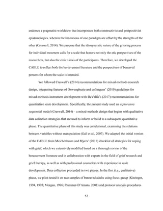 52
endorses a pragmatist worldview that incorporates both constructivist and postpositivist
epistemologies, wherein the limitations of one paradigm are offset by the strengths of the
other (Creswell, 2014). We propose that the idiosyncratic nature of the grieving process
for individual mourners calls for a scale that honors not only the etic perspectives of the
researchers, but also the emic views of the participants. Therefore, we developed the
CABLE to reflect both the bereavement literature and the perspectives of bereaved
persons for whom the scale is intended.
We followed Creswell’s (2014) recommendations for mixed-methods research
design, integrating features of Onwuegbuzie and colleagues’ (2010) guidelines for
mixed-methods instrument development with DeVellis’s (2017) recommendations for
quantitative scale development. Specifically, the present study used an exploratory
sequential model (Creswell, 2014) – a mixed-methods design that begins with qualitative
data collection strategies that are used to inform or build to a subsequent quantitative
phase. The quantitative phase of this study was correlational, examining the relations
between variables without manipulation (Gall et al., 2007). We adapted the initial version
of the CABLE from Meichenbaum and Myers’ (2016) checklist of strategies for coping
with grief, which we extensively modified based on a thorough review of the
bereavement literature and in collaboration with experts in the field of grief research and
grief therapy, as well as with professional counselors with experience in scale
development. Data collection proceeded in two phases. In the first (i.e., qualitative)
phase, we pilot-tested it on two samples of bereaved adults using focus-group (Kitzinger,
1994, 1995; Morgan, 1996; Plummer-D’Amato, 2008) and protocol analysis procedures
 