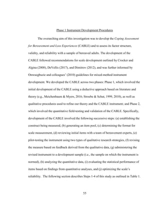 55
Phase 1 Instrument Development Procedures
The overarching aim of this investigation was to develop the Coping Assessment
for Bereavement and Loss Experiences (CABLE) and to assess its factor structure,
validity, and reliability with a sample of bereaved adults. The development of the
CABLE followed recommendations for scale development outlined by Crocker and
Algina (2008), DeVellis (2017), and Dimitrov (2012), and was further informed by
Onwuegbuzie and colleagues’ (2010) guidelines for mixed-method instrument
development. We developed the CABLE across two phases: Phase 1, which involved the
initial development of the CABLE using a deductive approach based on literature and
theory (e.g., Meichenbaum & Myers, 2016; Stroebe & Schut, 1999, 2010), as well as
qualitative procedures used to refine our theory and the CABLE instrument; and Phase 2,
which involved the quantitative field-testing and validation of the CABLE. Specifically,
development of the CABLE involved the following successive steps: (a) establishing the
construct being measured, (b) generating an item pool, (c) determining the format for
scale measurement, (d) reviewing initial items with a team of bereavement experts, (e)
pilot-testing the instrument using two types of qualitative research strategies, (f) revising
the measure based on feedback derived from the qualitative data, (g) administering the
revised instrument to a development sample (i.e., the sample on which the instrument is
normed), (h) analyzing the quantitative data, (i) evaluating the statistical performance of
items based on findings from quantitative analyses, and (j) optimizing the scale’s
reliability. The following section describes Steps 1-4 of this study as outlined in Table 1.
 