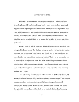 vi
ACKNOWLEDGMENTS
A number of individuals have shaped my development as a student and future
counselor educator. My professional journey has led me to mentors who have nurtured
my growth while expecting much of me, leaders in the field who have inspired me, and a
cohort of fellow counselor educators-in-training who have motivated me, broadened my
thinking, and compelled me to reflect on the value of professional relationships. I am
grateful to each of these individuals for the imprint they have left on me as a developing
professional.
However, there are several individuals without whom this journey would not have
been possible. Thus, I wish to first thank my wonderful family, who has provided endless
support as I pursue my goals. Thank you for your faith in me, for your pride in me, and
most of all, for your unconditional and unwavering love. Thank you for encouraging me
to dream big, for loving me even when I fall short, and for being a reminder of what is
most important in life. And thank you so much, Paula, for the countless hours you have
spent proofreading my papers and this dissertation. I am so fortunate to have you as my
aunt and as my friend.
I wish to thank my dissertation chair and mentor, Dr. E. H. “Mike” Robinson, III.
Thank you for supporting me in my professional journey and for being proof that students
truly can grow from mentorship that is grounded in empathy, genuineness, and
unconditional positive regard. You have been a voice of reason, kindness, and humor
throughout this process. I also wish to thank my co-chair, Dr. Haiyan Bai, for sharing
 