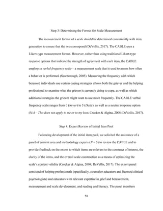 58
Step 3: Determining the Format for Scale Measurement
The measurement format of a scale should be determined concurrently with item
generation to ensure that the two correspond (DeVellis, 2017). The CABLE uses a
Likert-type measurement format. However, rather than using traditional Likert-type
response options that indicate the strength of agreement with each item, the CABLE
employs a verbal frequency scale – a measurement scale that is used to assess how often
a behavior is performed (Scarborough, 2005). Measuring the frequency with which
bereaved individuals use certain coping strategies allows both the griever and the helping
professional to examine what the griever is currently doing to cope, as well as which
additional strategies the griever might want to use more frequently. The CABLE verbal
frequency scale ranges from 0 (Never) to 5 (Daily), as well as a neutral response option
(N/A – This does not apply to me or to my loss; Crocker & Algina, 2008; DeVellis, 2017).
Step 4: Expert Review of Initial Item Pool
Following development of the initial item pool, we solicited the assistance of a
panel of content area and methodology experts (N = 5) to review the CABLE and to
provide feedback on the extent to which items are relevant to the construct of interest, the
clarity of the items, and the overall scale construction as a means of optimizing the
scale’s content validity (Crocker & Algina, 2008; DeVellis, 2017). The expert panel
consisted of helping professionals (specifically, counselor educators and licensed clinical
psychologists) and educators with relevant expertise in grief and bereavement,
measurement and scale development, and reading and literacy. The panel members
 