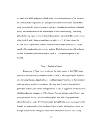 59
reviewed the CABLE and gave feedback on the clarity and conciseness of the items and
the instructions for respondents, the appropriateness of the measurement format of the
scale, suggestions for items to include or omit (e.g., clinically relevant items, redundant
items), and recommendations for improving the scale’s ease of use (e.g., formatting
edits). Following expert review of the initial item pool, we pilot-tested the initial version
of the CABLE with a focus group of bereaved adults (n = 7). We then refined the
CABLE based on participant feedback and administered the revised scale to a second
sample of bereaved adults using protocol analysis. The following section of this chapter
outlines in detail the qualitative phase (i.e., Steps 5-12) in the development of the
CABLE.
Phase 1: Qualitative Inquiry
The purpose of Phase 1 was to pilot-test the initial version of the CABLE using
qualitative research strategies and to revise the CABLE to reflect participants’ feedback
on completing the scale. Specifically, we sought participants’ reactions to the item clarity
and scale content, aesthetics, ease of use, relevancy, tone, length of time needed for
participant response, and cultural appropriateness, as well as suggestions for the inclusion
of additional coping strategies as CABLE items. Thus, the ultimate goal of Phase 1 was
to use participant feedback to revise and strengthen the CABLE in preparation for
administering it to a larger development sample during Phase 2. A secondary goal was to
broaden our understanding of the lived experiences of adults who have lost a loved one
through death to inform subsequent bereavement intervention research. Thus, using
 