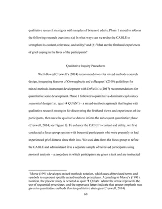 60
qualitative research strategies with samples of bereaved adults, Phase 1 aimed to address
the following research questions: (a) In what ways can we revise the CABLE to
strengthen its content, relevance, and utility? and (b) What are the firsthand experiences
of grief coping in the lives of the participants?
Qualitative Inquiry Procedures
We followed Creswell’s (2014) recommendations for mixed methods research
design, integrating features of Onwuegbuzie and colleagues’ (2010) guidelines for
mixed-methods instrument development with DeVellis’s (2017) recommendations for
quantitative scale development. Phase 1 followed a quantitative-dominant exploratory
sequential design (i.e., qual  QUAN1
) – a mixed-methods approach that begins with
qualitative research strategies for discovering the firsthand views and experiences of the
participants, then uses the qualitative data to inform the subsequent quantitative phase
(Creswell, 2014; see Figure 1). To enhance the CABLE’s content and utility, we first
conducted a focus group session with bereaved participants who were presently or had
experienced grief distress since their loss. We used data from the focus group to refine
the CABLE and administered it to a separate sample of bereaved participants using
protocol analysis – a procedure in which participants are given a task and are instructed
1
Morse (1991) developed mixed-methods notation, which uses abbreviated terms and
symbols to represent specific mixed-methods procedures. According to Morse’s (1991)
notation, the present study is denoted as qual  QUAN, where the arrow represents the
use of sequential procedures, and the uppercase letters indicate that greater emphasis was
given to quantitative methods than to qualitative strategies (Creswell, 2014).
 