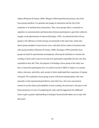 63
subject (Plummer-D’Amato, 2008). Morgan (1996) stated that the primary role of the
focus group members is to generate and engage in interaction and the role of the
moderator is to facilitate these interactions. Thus, focus groups allow a researcher to
capitalize on communication and interactions between participants to gain their collective
insights on the phenomenon of interest (Kitzinger, 1995). An inherent benefit of focus
groups is the efficiency of interviewing several people at the same time, which also
allows group members to hear diverse views, and often elicits a chain of reactions from
other group members (Plummer-D’Amato, 2008). Kitzinger (1995) noted that focus
groups are ideal for questionnaire development, allowing the facilitator to examine the
wording of items and to uncover not only how participants responded, but also why they
responded as they did. Thus, the purpose of including a focus group in this study was,
first, to learn from participants how we could revise the CABLE to improve its content,
clarity, relevance, and utility, and, second, to better understand their experience of coping
with grief. We conducted a focus group session with bereaved participants who were
presently or had experienced grief distress since their loss, who were canvassed in
relation to (a) the clarity and readability of item wording, (b) each item’s relevance to the
bereaved person, (c) ease of completing the scale, and (d) suggestions for additional
items to gain a greater understanding of strategies bereaved individuals use to cope with
their grief.
 