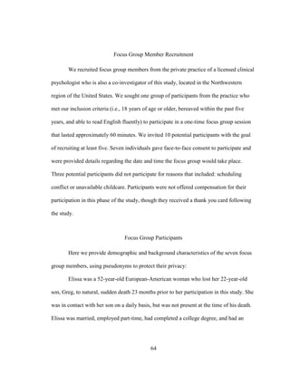 64
Focus Group Member Recruitment
We recruited focus group members from the private practice of a licensed clinical
psychologist who is also a co-investigator of this study, located in the Northwestern
region of the United States. We sought one group of participants from the practice who
met our inclusion criteria (i.e., 18 years of age or older, bereaved within the past five
years, and able to read English fluently) to participate in a one-time focus group session
that lasted approximately 60 minutes. We invited 10 potential participants with the goal
of recruiting at least five. Seven individuals gave face-to-face consent to participate and
were provided details regarding the date and time the focus group would take place.
Three potential participants did not participate for reasons that included: scheduling
conflict or unavailable childcare. Participants were not offered compensation for their
participation in this phase of the study, though they received a thank you card following
the study.
Focus Group Participants
Here we provide demographic and background characteristics of the seven focus
group members, using pseudonyms to protect their privacy:
Elissa was a 52-year-old European-American woman who lost her 22-year-old
son, Greg, to natural, sudden death 23 months prior to her participation in this study. She
was in contact with her son on a daily basis, but was not present at the time of his death.
Elissa was married, employed part-time, had completed a college degree, and had an
 