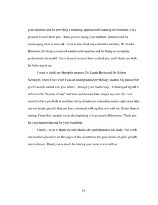 vii
your expertise and for providing a nurturing, approachable learning environment. It is a
pleasure to learn from you. Thank you for seeing your students’ potential and for
encouraging them to succeed. I wish to also thank my committee member, Dr. Sandra
Robinson, for being a source of wisdom and expertise and for being an exemplary
professional role model. I have learned so much from each of you, and I thank you both
for believing in me.
I want to thank my Memphis mentors, Dr. Laurie Burke and Dr. Robert
Neimeyer, whom I met when I was an undergraduate psychology student. My passion for
grief research started with you, where – through your mentorship – I challenged myself to
reflect on the “lessons of loss” and how such lessons have shaped my own life. I am
moved to have you both as members of my dissertation committee nearly eight years later
and am deeply grateful that you have continued walking this path with me. Rather than an
ending, I hope this research marks the beginning of continued collaboration. Thank you
for your mentorship and for your friendship.
Finally, I wish to thank the individuals who participated in this study. The words
and numbers presented on the pages of this dissertation tell your stories of grief, growth,
and resilience. Thank you so much for sharing your experiences with us.
 