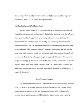 69
shared our conclusions and deliberated until we reached consensus on how to proceed
with refining the CABLE in light of participant feedback.
First CABLE Revision (Post Focus Group)
We then revised the CABLE, which involved: (a) rephrasing unclear and poorly
phrased items (e.g., uninspiring, hackneyed), (b) including additional items that reflected
focus group members’ suggestions, (c) removing redundant items, (d) altering the
measurement scale to make it more user-friendly, and (e) revising the instructions to
emphasize that the CABLE is not intended to suggest what respondents should be doing
to cope with their grief, but rather to identify what they are doing to cope, and also that
some items might not apply to their loss or situation at all, and to endorse Not Applicable
in such cases. Importantly, although participants suggested adding items that measured
“negative” coping (e.g., drinking an alcoholic beverage to cope), we chose not to include
negative coping items in the current version of the CABLE so that, once validated, the
scale could function as a tool for providing grievers with additional, helpful strategies to
cope with their grief.
Use of Protocol Analysis
The purpose of protocol analysis – also termed think-aloud interviewing (Fonteyn
et al., 1993) – is to uncover the reasoning and thinking processes that a person uses to
complete a given problem-solving task (Ericsson & Simon, 1980). Collins (2003)
asserted that survey instruments should be subjected to pilot-testing using cognitive
 