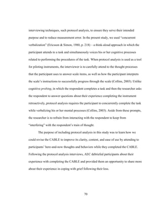 70
interviewing techniques, such protocol analysis, to ensure they serve their intended
purpose and to reduce measurement error. In the present study, we used “concurrent
verbalization” (Ericsson & Simon, 1980, p. 218) – a think-aloud approach in which the
participant attends to a task and simultaneously voices his or her cognitive processes
related to performing the procedures of the task. When protocol analysis is used as a tool
for piloting instruments, the interviewer is to carefully attend to the thought processes
that the participant uses to answer scale items, as well as how the participant interprets
the scale’s instructions to successfully progress through the scale (Collins, 2003). Unlike
cognitive probing, in which the respondent completes a task and then the researcher asks
the respondent to answer questions about their experience completing the instrument
retroactively, protocol analysis requires the participant to concurrently complete the task
while verbalizing his or her mental processes (Collins, 2003). Aside from these prompts,
the researcher is to refrain from interacting with the respondent to keep from
“interfering” with the respondent’s train of thought.
The purpose of including protocol analysis in this study was to learn how we
could revise the CABLE to improve its clarity, content, and ease of use by attending to
participants’ here-and-now thoughts and behaviors while they completed the CABLE.
Following the protocol analysis interviews, AEC debriefed participants about their
experience with completing the CABLE and provided them an opportunity to share more
about their experience in coping with grief following their loss.
 