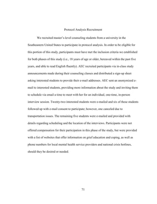 71
Protocol Analysis Recruitment
We recruited master’s-level counseling students from a university in the
Southeastern United States to participate in protocol analysis. In order to be eligible for
this portion of this study, participants must have met the inclusion criteria we established
for both phases of this study (i.e., 18 years of age or older, bereaved within the past five
years, and able to read English fluently). AEC recruited participants via in-class study
announcements made during their counseling classes and distributed a sign-up sheet
asking interested students to provide their e-mail addresses. AEC sent an anonymized e-
mail to interested students, providing more information about the study and inviting them
to schedule via email a time to meet with her for an individual, one-time, in-person
interview session. Twenty-two interested students were e-mailed and six of these students
followed up with e-mail consent to participate; however, one canceled due to
transportation issues. The remaining five students were e-mailed and provided with
details regarding scheduling and the location of the interviews. Participants were not
offered compensation for their participation in this phase of the study, but were provided
with a list of websites that offer information on grief education and coping, as well as
phone numbers for local mental health service providers and national crisis hotlines,
should they be desired or needed.
 