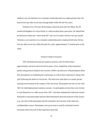 73
Anthony was not married or in a romantic relationship and was employed part-time. He
had not lost any other loved ones through death within the last five years.
Nicholas was a 40-year-old European-American man who lost Maya, the 20-
month-old daughter of a close friend, to a fatal accident three years prior. He shared that
he had known Maya her “entire short life” and was in contact with her once per month.
Nicholas is not married or in a romantic relationship and is employed full-time. He has
lost one other loved one within the past five years, approximately 15 months prior to the
study.
Protocol Analysis Sessions
AEC facilitated the protocol analysis sessions, each of which lasted
approximately one hour and involved two parts: First, completion of the instrument
packet using protocol analysis and, second, a follow-up interview with participants about
their perceptions of completing the instruments, as well as their experiences coping with
grief following the death of a loved one. The interviews took place in a small, private
meeting room located on the campus of the university. Participants met one-on-one with
AEC for individual protocol analysis sessions. As participants arrived, they were invited
to seat themselves at a table across from AEC, who then explained the informed consent
document to each participant and provided information about the protocol of the session
(e.g., the roles of the participant and the researcher, the structure of the interview,
confidentiality issues). Participants were given time to read the informed consent
document and to have all of their questions answered.
 