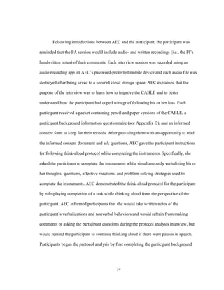 74
Following introductions between AEC and the participant, the participant was
reminded that the PA session would include audio- and written recordings (i.e., the PI’s
handwritten notes) of their comments. Each interview session was recorded using an
audio recording app on AEC’s password-protected mobile device and each audio file was
destroyed after being saved to a secured cloud storage space. AEC explained that the
purpose of the interview was to learn how to improve the CABLE and to better
understand how the participant had coped with grief following his or her loss. Each
participant received a packet containing pencil and paper versions of the CABLE, a
participant background information questionnaire (see Appendix D), and an informed
consent form to keep for their records. After providing them with an opportunity to read
the informed consent document and ask questions, AEC gave the participant instructions
for following think-aloud protocol while completing the instruments. Specifically, she
asked the participant to complete the instruments while simultaneously verbalizing his or
her thoughts, questions, affective reactions, and problem-solving strategies used to
complete the instruments. AEC demonstrated the think-aloud protocol for the participant
by role-playing completion of a task while thinking aloud from the perspective of the
participant. AEC informed participants that she would take written notes of the
participant’s verbalizations and nonverbal behaviors and would refrain from making
comments or asking the participant questions during the protocol analysis interview, but
would remind the participant to continue thinking aloud if there were pauses in speech.
Participants began the protocol analysis by first completing the participant background
 