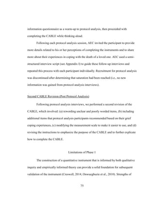 75
information questionnaire as a warm-up to protocol analysis, then proceeded with
completing the CABLE while thinking aloud.
Following each protocol analysis session, AEC invited the participant to provide
more details related to his or her perceptions of completing the instruments and to share
more about their experiences in coping with the death of a loved one. AEC used a semi-
structured interview script (see Appendix I) to guide these follow-up interviews and
repeated this process with each participant individually. Recruitment for protocol analysis
was discontinued after determining that saturation had been reached (i.e., no new
information was gained from protocol analysis interviews).
Second CABLE Revision (Post Protocol Analysis)
Following protocol analysis interviews, we performed a second revision of the
CABLE, which involved: (a) rewording unclear and poorly worded items, (b) including
additional items that protocol analysis participants recommended based on their grief
coping experiences, (c) modifying the measurement scale to make it easier to use, and (d)
revising the instructions to emphasize the purpose of the CABLE and to further explicate
how to complete the CABLE.
Limitations of Phase 1
The construction of a quantitative instrument that is informed by both qualitative
inquiry and empirically informed theory can provide a solid foundation for subsequent
validation of the instrument (Creswell, 2014; Onwuegbuzie et al., 2010). Strengths of
 