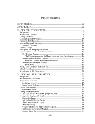 viii
TABLE OF CONTENTS
LIST OF FIGURES ..........................................................................................................xii
LIST OF TABLES...........................................................................................................xiii
CHAPTER ONE: INTRODUCTION................................................................................. 1
Background................................................................................................................... 2
Bereavement Outcomes ................................................................................................ 4
Coping with Grief ......................................................................................................... 5
Existing Coping Instruments....................................................................................... 10
Statement of the Problem............................................................................................ 11
Aims and Research Questions .................................................................................... 12
Research Questions............................................................................................... 13
Research Design.......................................................................................................... 13
Participants and Sampling Procedures........................................................................ 14
Instrument Procedures and Instrumentation ............................................................... 15
Development Measure .......................................................................................... 16
The Coping Assessment for Bereavement and Loss Experiences.................. 16
Measure of Discriminant Validity ........................................................................ 17
Persistent Complex Bereavement Inventory................................................... 17
Measure of Convergent Validity........................................................................... 18
BriefCOPE ...................................................................................................... 18
Phase 2 Data Collection and Analysis ........................................................................ 18
Ethical Considerations ................................................................................................ 19
Organization of this Dissertation ................................................................................ 20
CHAPTER TWO: LITERATURE REVIEW................................................................... 22
Background................................................................................................................. 22
Definitions and Key Terms......................................................................................... 25
Bereavement Outcomes .............................................................................................. 27
Resilience to Loss ................................................................................................. 27
Bereavement Distress............................................................................................ 27
Coping with Stressors ................................................................................................. 30
Coping Flexibility................................................................................................. 31
Coping with Bereavement........................................................................................... 33
The Dual Process Model of Coping with Grief .................................................... 33
Strategies for Coping with Grief................................................................................. 36
Continuing Bonds ................................................................................................. 37
Spiritual and Religious Coping............................................................................. 38
Social Dimensions of Coping ............................................................................... 38
Meaning Making................................................................................................... 39
Cognitive Behavioral Approaches to Coping ....................................................... 40
Professional Bereavement Support....................................................................... 40
Internet-Based Support ......................................................................................... 41
 