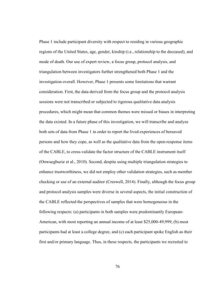 76
Phase 1 include participant diversity with respect to residing in various geographic
regions of the United States, age, gender, kinship (i.e., relationship to the deceased), and
mode of death. Our use of expert review, a focus group, protocol analysis, and
triangulation between investigators further strengthened both Phase 1 and the
investigation overall. However, Phase 1 presents some limitations that warrant
consideration. First, the data derived from the focus group and the protocol analysis
sessions were not transcribed or subjected to rigorous qualitative data analysis
procedures, which might mean that common themes were missed or biases in interpreting
the data existed. In a future phase of this investigation, we will transcribe and analyze
both sets of data from Phase 1 in order to report the lived experiences of bereaved
persons and how they cope, as well as the qualitative data from the open-response items
of the CABLE, to cross-validate the factor structure of the CABLE instrument itself
(Onwuegbuzie et al., 2010). Second, despite using multiple triangulation strategies to
enhance trustworthiness, we did not employ other validation strategies, such as member
checking or use of an external auditor (Creswell, 2014). Finally, although the focus group
and protocol analysis samples were diverse in several aspects, the initial construction of
the CABLE reflected the perspectives of samples that were homogeneous in the
following respects: (a) participants in both samples were predominantly European-
American, with most reporting an annual income of at least $25,000-49,999; (b) most
participants had at least a college degree, and (c) each participant spoke English as their
first and/or primary language. Thus, in these respects, the participants we recruited to
 