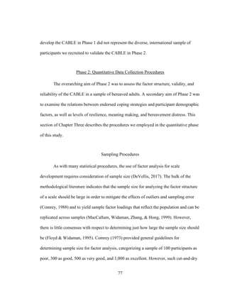 77
develop the CABLE in Phase 1 did not represent the diverse, international sample of
participants we recruited to validate the CABLE in Phase 2.
Phase 2: Quantitative Data Collection Procedures
The overarching aim of Phase 2 was to assess the factor structure, validity, and
reliability of the CABLE in a sample of bereaved adults. A secondary aim of Phase 2 was
to examine the relations between endorsed coping strategies and participant demographic
factors, as well as levels of resilience, meaning making, and bereavement distress. This
section of Chapter Three describes the procedures we employed in the quantitative phase
of this study.
Sampling Procedures
As with many statistical procedures, the use of factor analysis for scale
development requires consideration of sample size (DeVellis, 2017). The bulk of the
methodological literature indicates that the sample size for analyzing the factor structure
of a scale should be large in order to mitigate the effects of outliers and sampling error
(Comrey, 1988) and to yield sample factor loadings that reflect the population and can be
replicated across samples (MacCallum, Widaman, Zhang, & Hong, 1999). However,
there is little consensus with respect to determining just how large the sample size should
be (Floyd & Widaman, 1995). Comrey (1973) provided general guidelines for
determining sample size for factor analysis, categorizing a sample of 100 participants as
poor, 300 as good, 500 as very good, and 1,000 as excellent. However, such cut-and-dry
 