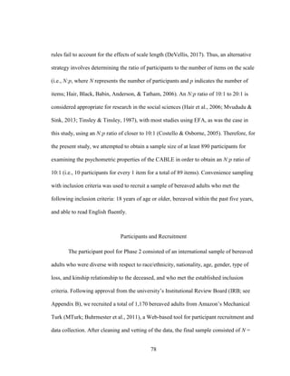 78
rules fail to account for the effects of scale length (DeVellis, 2017). Thus, an alternative
strategy involves determining the ratio of participants to the number of items on the scale
(i.e., N:p, where N represents the number of participants and p indicates the number of
items; Hair, Black, Babin, Anderson, & Tatham, 2006). An N:p ratio of 10:1 to 20:1 is
considered appropriate for research in the social sciences (Hair et al., 2006; Mvududu &
Sink, 2013; Tinsley & Tinsley, 1987), with most studies using EFA, as was the case in
this study, using an N:p ratio of closer to 10:1 (Costello & Osborne, 2005). Therefore, for
the present study, we attempted to obtain a sample size of at least 890 participants for
examining the psychometric properties of the CABLE in order to obtain an N:p ratio of
10:1 (i.e., 10 participants for every 1 item for a total of 89 items). Convenience sampling
with inclusion criteria was used to recruit a sample of bereaved adults who met the
following inclusion criteria: 18 years of age or older, bereaved within the past five years,
and able to read English fluently.
Participants and Recruitment
The participant pool for Phase 2 consisted of an international sample of bereaved
adults who were diverse with respect to race/ethnicity, nationality, age, gender, type of
loss, and kinship relationship to the deceased, and who met the established inclusion
criteria. Following approval from the university’s Institutional Review Board (IRB; see
Appendix B), we recruited a total of 1,170 bereaved adults from Amazon’s Mechanical
Turk (MTurk; Buhrmester et al., 2011), a Web-based tool for participant recruitment and
data collection. After cleaning and vetting of the data, the final sample consisted of N =
 