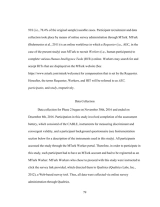 79
918 (i.e., 78.4% of the original sample) useable cases. Participant recruitment and data
collection took place by means of online survey administration through MTurk. MTurk
(Buhrmester et al., 2011) is an online workforce in which a Requester (i.e., AEC, in the
case of the present study) uses MTurk to recruit Workers (i.e., human participants) to
complete various Human Intelligence Tasks (HITs) online. Workers may search for and
accept HITs that are displayed on the MTurk website (See
https://www.mturk.com/mturk/welcome) for compensation that is set by the Requester.
Hereafter, the terms Requester, Workers, and HIT will be referred to as AEC,
participants, and study, respectively.
Data Collection
Data collection for Phase 2 began on November 30th, 2016 and ended on
December 8th, 2016. Participation in this study involved completion of the assessment
battery, which consisted of the CABLE, instruments for measuring discriminant and
convergent validity, and a participant background questionnaire (see Instrumentation
section below for a description of the instruments used in this study). All participants
accessed the study through the MTurk Worker portal. Therefore, in order to participate in
this study, each participant had to have an MTurk account and had to be registered as an
MTurk Worker. MTurk Workers who chose to proceed with this study were instructed to
click the survey link provided, which directed them to Qualtrics (Qualtrics Labs, Inc.,
2012), a Web-based survey tool. Thus, all data were collected via online survey
administration through Qualtrics.
 