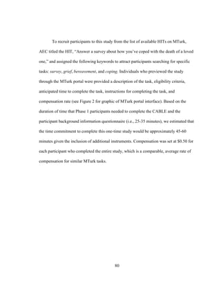 80
To recruit participants to this study from the list of available HITs on MTurk,
AEC titled the HIT, “Answer a survey about how you’ve coped with the death of a loved
one,” and assigned the following keywords to attract participants searching for specific
tasks: survey, grief, bereavement, and coping. Individuals who previewed the study
through the MTurk portal were provided a description of the task, eligibility criteria,
anticipated time to complete the task, instructions for completing the task, and
compensation rate (see Figure 2 for graphic of MTurk portal interface). Based on the
duration of time that Phase 1 participants needed to complete the CABLE and the
participant background information questionnaire (i.e., 25-35 minutes), we estimated that
the time commitment to complete this one-time study would be approximately 45-60
minutes given the inclusion of additional instruments. Compensation was set at $0.50 for
each participant who completed the entire study, which is a comparable, average rate of
compensation for similar MTurk tasks.
 