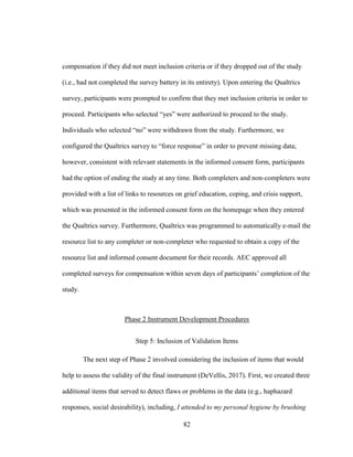 82
compensation if they did not meet inclusion criteria or if they dropped out of the study
(i.e., had not completed the survey battery in its entirety). Upon entering the Qualtrics
survey, participants were prompted to confirm that they met inclusion criteria in order to
proceed. Participants who selected “yes” were authorized to proceed to the study.
Individuals who selected “no” were withdrawn from the study. Furthermore, we
configured the Qualtrics survey to “force response” in order to prevent missing data;
however, consistent with relevant statements in the informed consent form, participants
had the option of ending the study at any time. Both completers and non-completers were
provided with a list of links to resources on grief education, coping, and crisis support,
which was presented in the informed consent form on the homepage when they entered
the Qualtrics survey. Furthermore, Qualtrics was programmed to automatically e-mail the
resource list to any completer or non-completer who requested to obtain a copy of the
resource list and informed consent document for their records. AEC approved all
completed surveys for compensation within seven days of participants’ completion of the
study.
Phase 2 Instrument Development Procedures
Step 5: Inclusion of Validation Items
The next step of Phase 2 involved considering the inclusion of items that would
help to assess the validity of the final instrument (DeVellis, 2017). First, we created three
additional items that served to detect flaws or problems in the data (e.g., haphazard
responses, social desirability), including, I attended to my personal hygiene by brushing
 