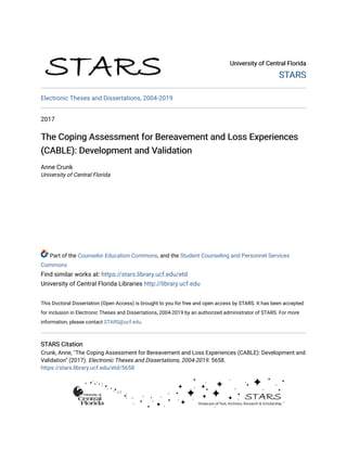 University of Central Florida
University of Central Florida
STARS
STARS
Electronic Theses and Dissertations, 2004-2019
2017
The Coping Assessment for Bereavement and Loss Experiences
The Coping Assessment for Bereavement and Loss Experiences
(CABLE): Development and Validation
(CABLE): Development and Validation
Anne Crunk
University of Central Florida
Part of the Counselor Education Commons, and the Student Counseling and Personnel Services
Commons
Find similar works at: https://stars.library.ucf.edu/etd
University of Central Florida Libraries http://library.ucf.edu
This Doctoral Dissertation (Open Access) is brought to you for free and open access by STARS. It has been accepted
for inclusion in Electronic Theses and Dissertations, 2004-2019 by an authorized administrator of STARS. For more
information, please contact STARS@ucf.edu.
STARS Citation
STARS Citation
Crunk, Anne, "The Coping Assessment for Bereavement and Loss Experiences (CABLE): Development and
Validation" (2017). Electronic Theses and Dissertations, 2004-2019. 5658.
https://stars.library.ucf.edu/etd/5658
 