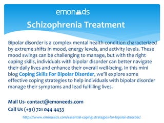 Bipolar disorder is a complex mental health condition characterized
by extreme shifts in mood, energy levels, and activity levels. These
mood swings can be challenging to manage, but with the right
coping skills, individuals with bipolar disorder can better navigate
their daily lives and enhance their overall well-being. In this mini
blog Coping Skills For Bipolar Disorder, we’ll explore some
effective coping strategies to help individuals with bipolar disorder
manage their symptoms and lead fulfilling lives.
Mail Us- contact@emoneeds.com
Call Us (+91) 721 044 4433
Schizophrenia Treatment
https://www.emoneeds.com/essential-coping-strategies-for-bipolar-disorder/
 