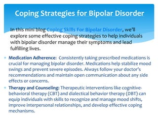  Medication Adherence: Consistently taking prescribed medications is
crucial for managing bipolar disorder. Medications help stabilize mood
swings and prevent severe episodes. Always follow your doctor’s
recommendations and maintain open communication about any side
effects or concerns.
 Therapy and Counseling: Therapeutic interventions like cognitive-
behavioral therapy (CBT) and dialectical behavior therapy (DBT) can
equip individuals with skills to recognize and manage mood shifts,
improve interpersonal relationships, and develop effective coping
mechanisms.
Coping Strategies for Bipolar Disorder
In this mini blog Coping Skills For Bipolar Disorder, we’ll
explore some effective coping strategies to help individuals
with bipolar disorder manage their symptoms and lead
fulfilling lives.
 