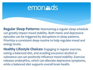 Regular Sleep Patterns: Maintaining a regular sleep schedule
can greatly impact mood stability. Both manic and depressive
episodes can be triggered by disruptions in sleep patterns.
Prioritize a consistent sleep routine to help regulate mood and
energy levels.
Healthy Lifestyle Choices: Engaging in regular exercise,
eating a balanced diet, and avoiding excessive alcohol or
substance use can positively influence mood stability. Exercise
releases endorphins, which can alleviate depressive symptoms,
while a balanced diet supports overall brain health.
 