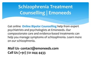 Schizophrenia Treatment
Counselling | Emoneeds
Get online Online Bipolar Counselling help from expert
psychiatrists and psychologists at Emoneeds. Our
compassionate care and evidence-based treatments can
help you manage symptoms of schizophrenia. Learn more
on our schizophrenia.
Mail Us- contact@emoneeds.com
Call Us (+91) 721 044 4433
 