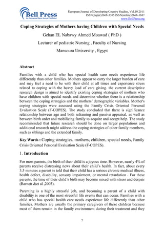 European Journal of Developing Country Studies, Vol.10 2011
                                             ISSN(paper)2668-3385 ISSN(online)2668-3687
                                                                        www.BellPress.org

Coping Strategies of Mothers having Children with Special Needs
               Gehan EL Nabawy Ahmed Moawad ( PhD )
            Lecturer of pediatric Nursing , Faculty of Nursing
                        Mansoura University , Egypt


Abstract

Families with a child who has special health care needs experience life
differently than other families. Mothers appear to carry the larger burden of care
and may feel a need to be with their child at all times and experience stress
related to coping with the heavy load of care giving. the current descriptive
research design is aimed to identify existing coping strategies of mothers who
have children with special needs and determine whether there is a relationship
between the coping strategies and the mothers’ demographic variables. Mother's
coping strategies were assessed using the Family Crisis Oriented Personal
Evaluation Scale (F-COPES). The study concluded that there is significance
relationship between age and both reframing and passive appraisal, as well as
between birth order and mobilizing family to acquire and accept help. The study
recommended that future research should be done on larger populations and
additional research might address the coping strategies of other family members,
such as siblings and the extended family.
Key Wards : Coping strategies, mothers, children, special needs, Family
Crisis Oriented Personal Evaluation Scale (F-COPES).

1. Introduction
For most parents, the birth of their child is a joyous time. However, nearly 4% of
parents receive distressing news about their child’s health. In fact, about every
3.5 minutes a parent is told that their child has a serious chronic medical illness,
health defect, disability, sensory impairment, or mental retardation . For these
parents, the time of their child’s birth may become mixed with stress and despair
(Barnett &et al ,2003).
Parenting is a highly stressful job, and becoming a parent of a child with
disability is one of the most stressful life events that can occur. Families with a
child who has special health care needs experience life differently than other
families. Mothers are usually the primary caregivers of these children because
most of them remain in the family environment during their treatment and they

                                          7
 