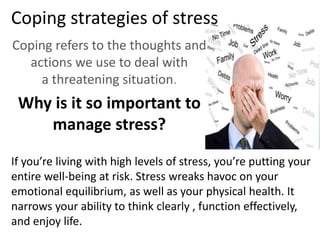 Coping strategies of stress
Coping refers to the thoughts and
actions we use to deal with
a threatening situation.
Why is it so important to
manage stress?
If you’re living with high levels of stress, you’re putting your
entire well-being at risk. Stress wreaks havoc on your
emotional equilibrium, as well as your physical health. It
narrows your ability to think clearly , function effectively,
and enjoy life.
 