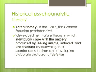 Historical psychoanalytic
theory
 Karen Horney -In the 1940s, the German
Freudian psychoanalyst
 "developed her mature theory in which
individuals cope with the anxiety
produced by feeling unsafe, unloved, and
undervalued by disowning their
spontaneous feelings and developing
elaborate strategies of defense
 