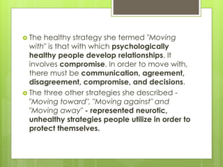  The healthy strategy she termed "Moving
with" is that with which psychologically
healthy people develop relationships. It
involves compromise. In order to move with,
there must be communication, agreement,
disagreement, compromise, and decisions.
 The three other strategies she described -
"Moving toward", "Moving against" and
"Moving away" - represented neurotic,
unhealthy strategies people utilize in order to
protect themselves.
 