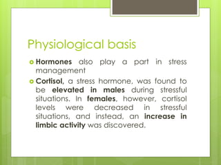 Physiological basis
 Hormones also play a part in stress
management
 Cortisol, a stress hormone, was found to
be elevated in males during stressful
situations. In females, however, cortisol
levels were decreased in stressful
situations, and instead, an increase in
limbic activity was discovered.
 