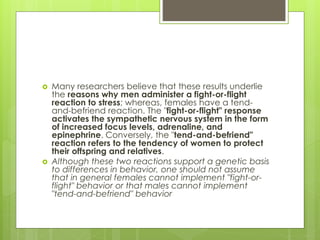  Many researchers believe that these results underlie
the reasons why men administer a fight-or-flight
reaction to stress; whereas, females have a tend-
and-befriend reaction. The "fight-or-flight" response
activates the sympathetic nervous system in the form
of increased focus levels, adrenaline, and
epinephrine. Conversely, the "tend-and-befriend"
reaction refers to the tendency of women to protect
their offspring and relatives.
 Although these two reactions support a genetic basis
to differences in behavior, one should not assume
that in general females cannot implement "fight-or-
flight" behavior or that males cannot implement
"tend-and-befriend" behavior
 