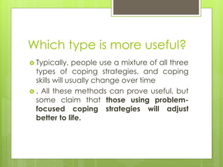 Which type is more useful?
 Typically, people use a mixture of all three
types of coping strategies, and coping
skills will usually change over time
 . All these methods can prove useful, but
some claim that those using problem-
focused coping strategies will adjust
better to life.
 