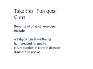 Take this “Fun quiz”
Chris
Benefits of physical exercise
include
a.Pshycological wellbeing
b. increased longevity
c.A reduction in certain disease
d.All of the above
 
