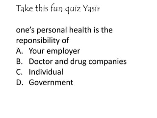 Take this fun quiz Yasir
one’s personal health is the
reponsibility of
A. Your employer
B. Doctor and drug companies
C. Individual
D. Government
 
