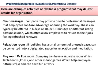 Organizational approach towards stress prevention & wellness
Here are examples activities or wellness programs that may deliver
results for organization
Chair massages: company may provide on-site professional massages
that employees can take advantage of during the workday. These can
typically be offered in blocks of 10- or 15-minutes or different sitting
posture session, which often allow employees to return to their jobs
feeling refreshed renewed
.
Relaxation room : If building has a small amount of unused space, can
be converted into a designated space for relaxation and meditation.
Play room Or Fun room :Company can have a separate room Which
Table tennis ,Chess ,and other indoor games Which help employee
diffuse stress and can have fun at work
 
