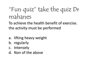 “Fun quiz” take the quiz Dr
mahanes
To achieve the health benefit of exercise.
the activity must be performed
a. lifting heavy weight
b. regularly
c. Intensely
d. Non of the above
 