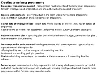 Creating a wellness programme
Gain upper management support –management must understand the benefits of programme
for both employees and organization and should be willing to support financially
Create a wellness team – every individual in the team should have all role programme
implementation evaluation and development of programme.
Gather data of employee needs- collect data which include all interest ,Risk, health details of
employees.
It can be done by Health risk assessment , employee interest survey ,biometric testing etc
Now create annual plan – operating plan which include the total budget ,communication plan ,
implementation plan, timeline,
Create supportive environment- Providing employees with encouragement, opportunity and
support towards these plans by
offering healthy food choices in organization vending machine
Implement non smoking policy in premises
Flexible scheduling so employee can exercise at their convenience & rewarding healthy
achievers
Evaluating outcomes-evaluation help organization in knowing which programme is successful
and which one to discontinue and will also help in knowing employees feedback towards these
programme so that further changes can be made.
 