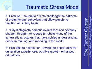 Traumatic Stress Model
 Premise: Traumatic events challenge the patterns




                                                                            at The Children’s Hospital of Philadelphia
of thoughts and behaviors that allow people to




                                                        The Cancer Center
function on a daily basis

 “Psychologically seismic events that can severely
shaken, threaten or reduce to rubble many of the
schematic structures that have guided understanding,
decision making, and meaning in the world”

 Can lead to distress or provide the opportunity for
generative experiences, positive growth, enhanced
adjustment
 