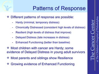 Patterns of Response
 Different patterns of response are possible:




                                                                                       at The Children’s Hospital of Philadelphia
                                                                   The Cancer Center
   - Hardy (minimal, temporary distress)
   - Chronically Distressed (consistent high levels of distress)
   - Resilient (high levels of distress that improve)
   - Delayed Distress (late increases in distress)
   - Enhanced Functioning (better than baseline)

 Most children with cancer are Hardy; some
evidence of Delayed Distress in young adult survivors
 Most parents and siblings show Resilience

 Growing evidence of Enhanced Functioning
 