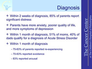 Diagnosis
 Within 2 weeks of diagnosis, 85% of parents report




                                                                            at The Children’s Hospital of Philadelphia
significant distress




                                                        The Cancer Center
 Parents have more anxiety, poorer quality of life,
and more symptoms of depression
 Within 1 month of diagnosis, 51% of moms, 40% of
dads qualify for a diagnosis of Acute Stress Disorder
 Within 1 month of diagnosis

   - 75-83% of parents reported re-experiencing
   - 70-83% reported avoidance
   - 83% reported arousal
 